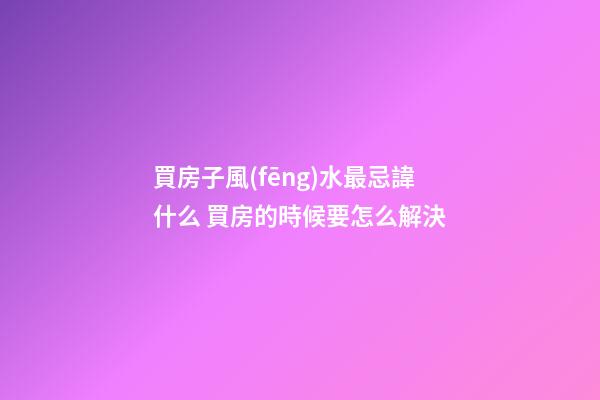 買房子風(fēng)水最忌諱什么 買房的時候要怎么解決